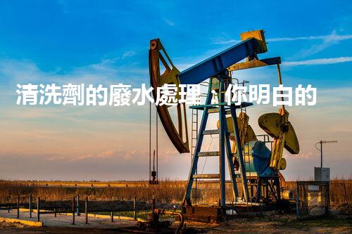 清洗劑的廢水處理：你明白的可能還不夠？